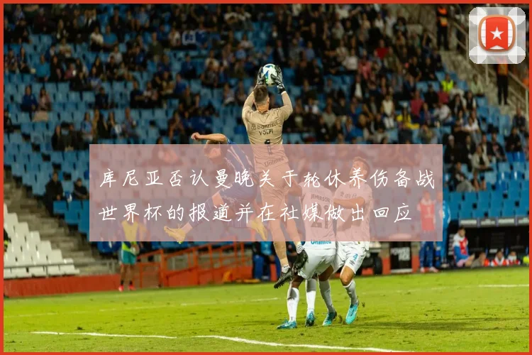 库尼亚否认曼晚关于轮休养伤备战世界杯的报道并在社媒做出回应