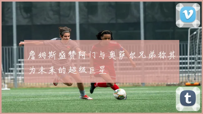 詹姆斯盛赞阿门与奥萨尔兄弟称其为未来的超级巨星
