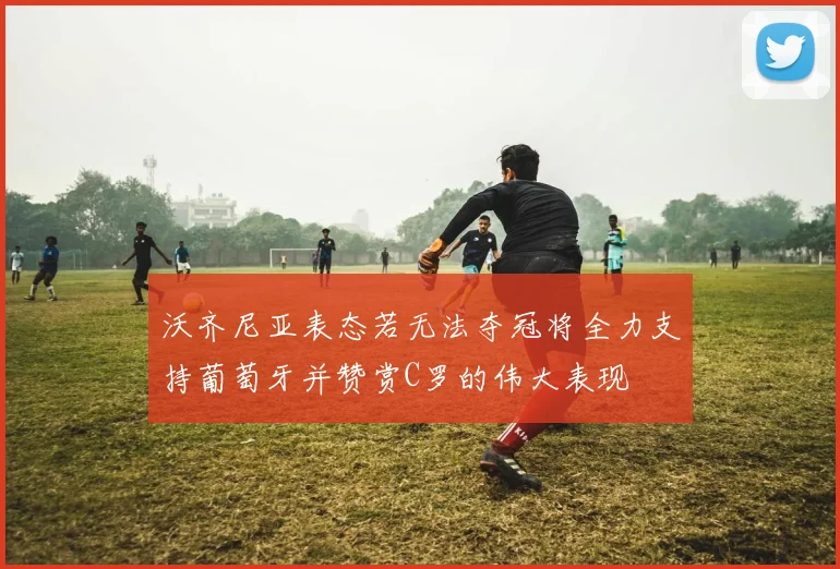 沃齐尼亚表态若无法夺冠将全力支持葡萄牙并赞赏C罗的伟大表现