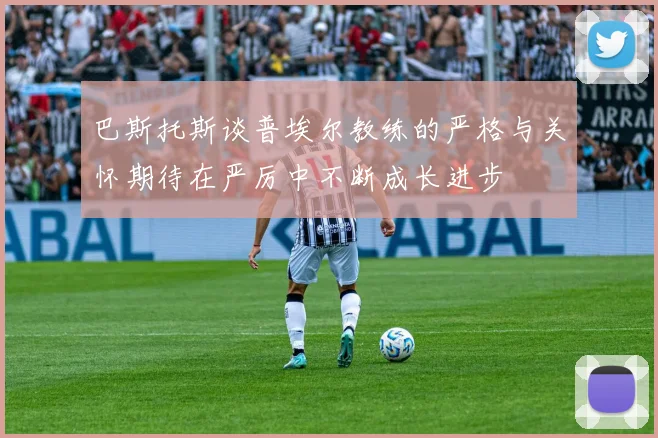 巴斯托斯谈普埃尔教练的严格与关怀期待在严厉中不断成长进步