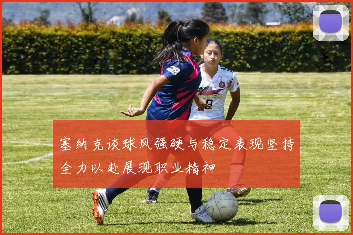 塞纳克谈球风强硬与稳定表现坚持全力以赴展现职业精神