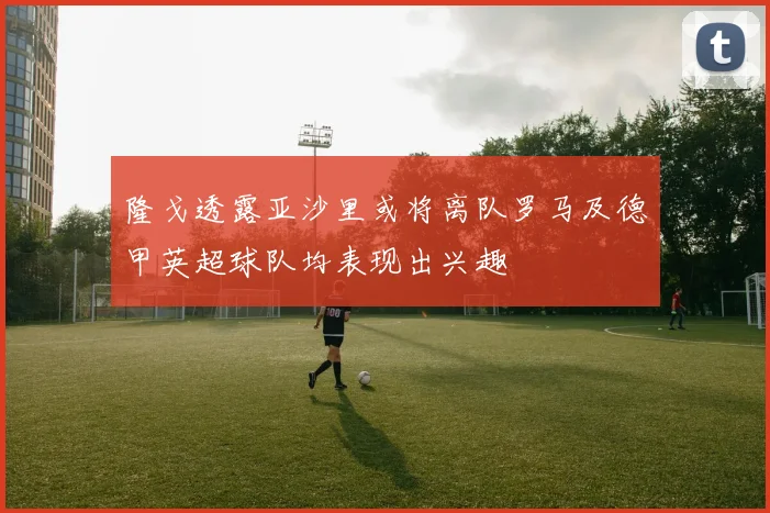 隆戈透露亚沙里或将离队罗马及德甲英超球队均表现出兴趣
