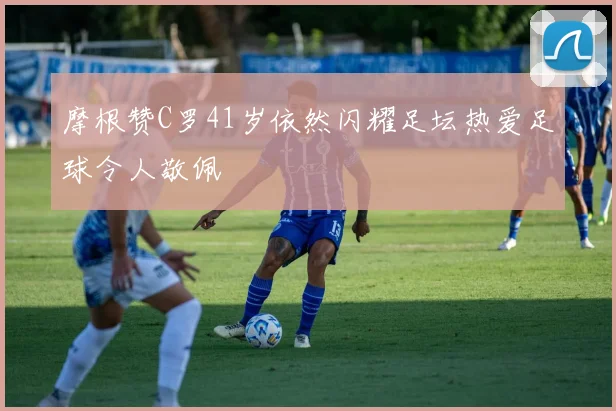 摩根赞C罗41岁依然闪耀足坛热爱足球令人敬佩