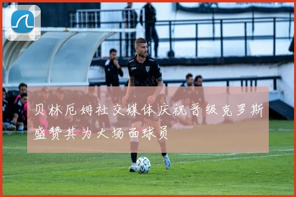 贝林厄姆社交媒体庆祝晋级克罗斯盛赞其为大场面球员