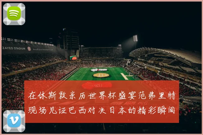 在休斯敦亲历世界杯盛宴范弗里特现场见证巴西对决日本的精彩瞬间
