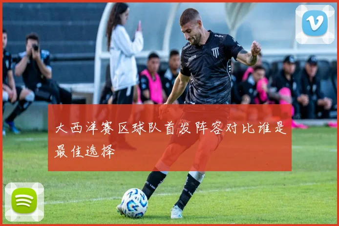 大西洋赛区球队首发阵容对比谁是最佳选择