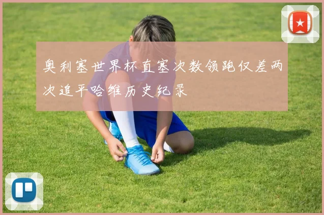 奥利塞世界杯直塞次数领跑仅差两次追平哈维历史纪录