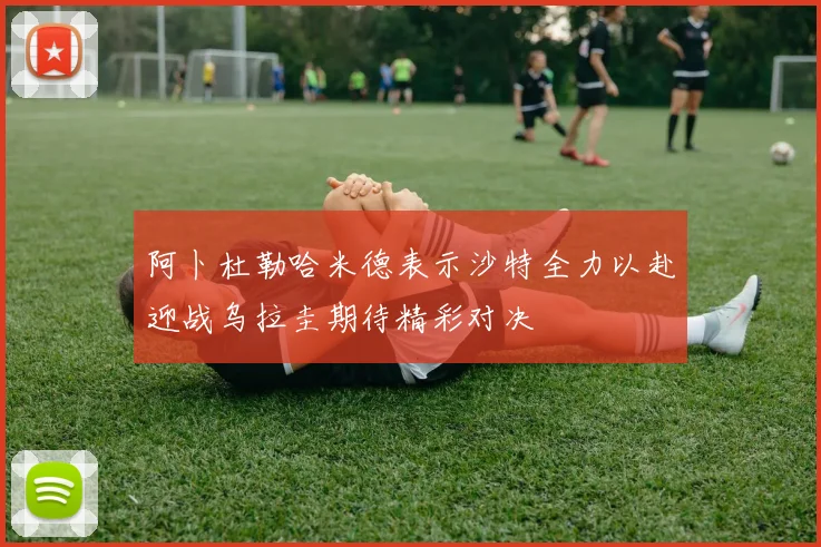 阿卜杜勒哈米德表示沙特全力以赴迎战乌拉圭期待精彩对决