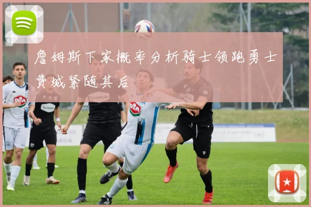 詹姆斯下家概率分析骑士领跑勇士费城紧随其后