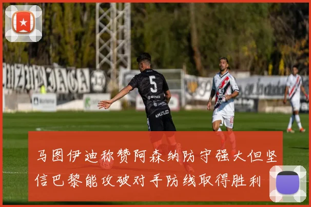 马图伊迪称赞阿森纳防守强大但坚信巴黎能攻破对手防线取得胜利