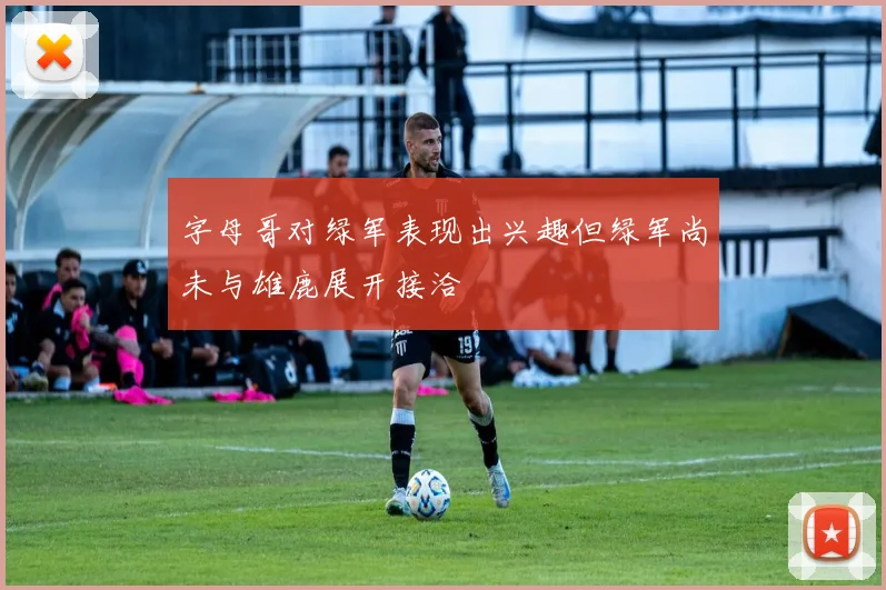 字母哥对绿军表现出兴趣但绿军尚未与雄鹿展开接洽