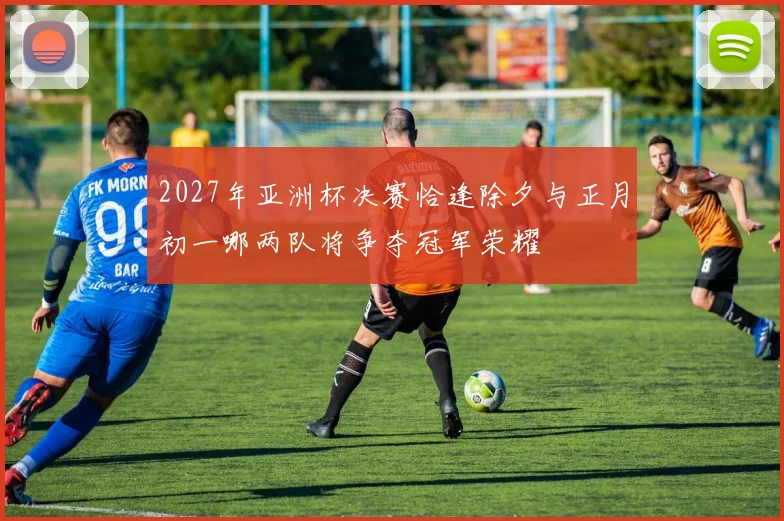 2027年亚洲杯决赛恰逢除夕与正月初一哪两队将争夺冠军荣耀